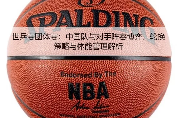世乒赛团体赛：中国队与对手阵容博弈、轮换策略与体能管理解析