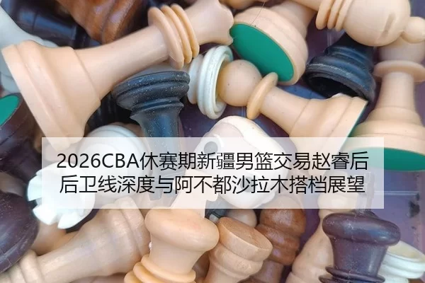 2026CBA休赛期新疆男篮交易赵睿后后卫线深度与阿不都沙拉木搭档展望